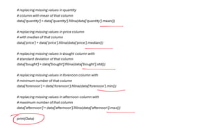 # replacing missing values in quantity
# column with mean of that column
data['quantity'] = data['quantity'].fillna(data['quantity'].mean())
# replacing missing values in price column
# with median of that column
data['price'] = data['price'].fillna(data['price'].median())
# replacing missing values in bought column with
# standard deviation of that column
data['bought'] = data['bought'].fillna(data['bought'].std())
# replacing missing values in forenoon column with
# minimum number of that column
data['forenoon'] = data['forenoon'].fillna(data['forenoon'].min())
# replacing missing values in afternoon column with
# maximum number of that column
data['afternoon'] = data['afternoon'].fillna(data['afternoon'].max())
print(Data)
 