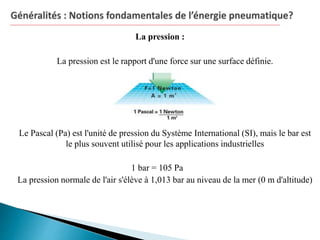 La pression :
La pression est le rapport d'une force sur une surface définie.
Le Pascal (Pa) est l'unité de pression du Système International (SI), mais le bar est
le plus souvent utilisé pour les applications industrielles
1 bar = 105 Pa
La pression normale de l'air s'élève à 1,013 bar au niveau de la mer (0 m d'altitude)
 