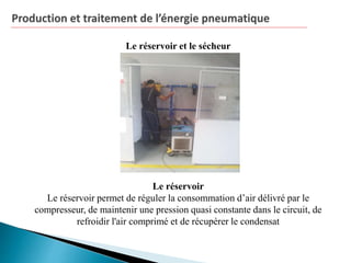 Le réservoir et le sécheur
Le réservoir
Le réservoir permet de réguler la consommation d’air délivré par le
compresseur, de maintenir une pression quasi constante dans le circuit, de
refroidir l'air comprimé et de récupérer le condensat
 