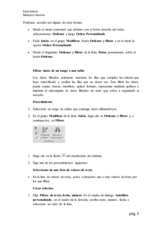 Excel básico
Módulo2 décimo
pág. 3
Podemos acceder por alguna de estas formas:
 Desde el menú contextual que abrimos con el botón derecho del ratón,
seleccionamos Ordenar y luego Orden Personalizado
 Ficha Inicio, en el grupo Modificar, botón Ordenar y filtrar y en el menú la
opción Orden Personalizado
 Desde el fragmento Ordenar y filtrar de la ficha Datos, presionamos sobre el
botón Ordenar
Filtrar datos de un rango o una tabla
Los datos filtrados solamente muestran las filas que cumplen los criterios que
haya especificado y ocultan las filas que no desea ver. Tras filtrar los datos,
puede copiar, buscar, modificar, aplicar formato, representar mediante gráficos e
imprimir el subconjunto de datos filtrados sin tener que volver a organizarlo ni
moverlo.
Procedimiento
1. Seleccione un rango de celdas que contenga datos alfanuméricos.
2. En el grupo Modificar de la ficha Inicio, haga clic en Ordenar y filtrar y, a
continuación, en Filtrar.
1. Haga clic en la flecha del encabezado de columna.
2. Siga uno de los procedimientos siguientes:
Seleccionar de una lista de valores de texto
 En la lista de valores de texto, active o desactive uno o más valores de texto por
los que filtrar.
Crear criterios
1. Elija Filtros de texto, fecha, número En el cuadro de diálogo Autofiltro
personalizado, en el cuadro de la derecha, escriba texto, numero, fecha o
seleccione un valor de la lista.
 