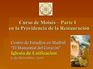Curso de Moisés –  Parte I     en la Providencia de la Restauración Centro de Estudios en Madrid “ El Manantial del Corazón” Iglesia de Unificación 6 de diciembre, 2011 