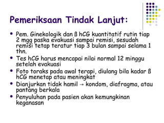 Pemeriksaan Tindak Lanjut:
   Pem. Ginekologik dan ß hCG kuantitatif rutin tiap
    2 mgg paska evakuasi sampai remisi, sesudah
    remisi tetap teratur tiap 3 bulan sampai selama 1
    thn.
   Tes hCG harus mencapai nilai normal 12 minggu
    setelah evakuasi
   Foto toraks pada awal terapi, diulang bila kadar ß
    hCG menetap atau meningkat
   Dianjurkan tidak hamil → kondom, diafragma, atau
    pantang berkala
   Penyuluhan pada pasien akan kemungkinan
    keganasan
 