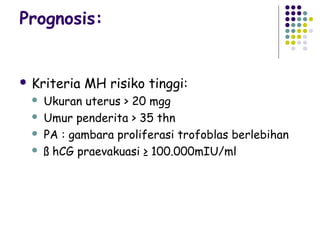 Prognosis:


 Kriteria   MH risiko tinggi:
    Ukuran uterus > 20 mgg
    Umur penderita > 35 thn
    PA : gambara proliferasi trofoblas berlebihan
    ß hCG praevakuasi ≥ 100.000mIU/ml
 