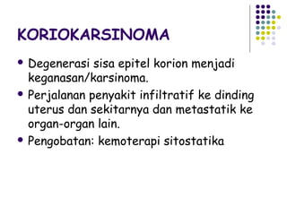 KORIOKARSINOMA
 Degenerasi  sisa epitel korion menjadi
  keganasan/karsinoma.
 Perjalanan penyakit infiltratif ke dinding
  uterus dan sekitarnya dan metastatik ke
  organ-organ lain.
 Pengobatan: kemoterapi sitostatika
 