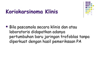 Koriokarsinoma Klinis

 Bilapascamola secara klinis dan atau
  laboratoris didapatkan adanya
  pertumbuhan baru jaringan trofoblas tanpa
  diperkuat dengan hasil pemeriksaan PA
 