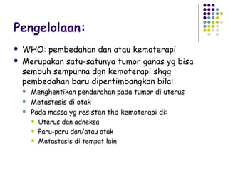 Pengelolaan:
   WHO: pembedahan dan atau kemoterapi
   Merupakan satu-satunya tumor ganas yg bisa
    sembuh sempurna dgn kemoterapi shgg
    pembedahan baru dipertimbangkan bila:
       Menghentikan pendarahan pada tumor di uterus
       Metastasis di otak
       Pada massa yg resisten thd kemoterapi di:
         Uterus dan adneksa

         Paru-paru dan/atau otak

         Metastasis di tempat lain
 