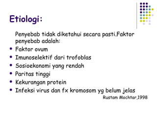 Etiologi:
    Penyebab tidak diketahui secara pasti.Faktor
    penyebab adalah:
   Faktor ovum
   Imunoselektif dari trofoblas
   Sosioekonomi yang rendah
   Paritas tinggi
   Kekurangan protein
   Infeksi virus dan fx kromosom yg belum jelas
                                    Rustam Mochtar,1998
 