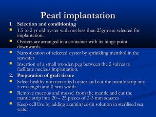 Pearl implantation
1. Selection and conditioning
 1.5 to 2 yr old oyster with not less than 25gm are selected for
   implantation.
 Oysters are arranged in a container with its hinge point
   downwards.
 Narcotization of selected oyster by sprinkling menthol in the
   seawater.
 Insertion of a small wooden peg between the 2 valves to
   facilitate nucleus implantation.
2. Preparation of graft tissue
 Select healthy non narcotizd oyster and cut the mantle strip into
   5 cm length and 0.5cm width.
 Remove mucous and mussel from the mantle and cut the
   mantle strip into 20 – 25 pieces of 2-3 mm squares
 Keep cell live by adding azumin/eosin solution in sterilised sea
   water
 