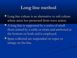 Long line method
   Long line culture is an alternative to raft culture
    where areas less protected from wave action.
   A long line is supported by a series of small
    floats joined by a cable or chain and anchored at
    the bottom on both end is employed.
   Spats collected are suspended on ropes or
    strings on the line.
 