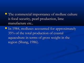    The commercial imporstance of mollusc culture
    is food security, pearl production, lime
    manufacture etc..
   In 1984, molluscs accounted for approximately
    35% of the total production of coastal
    aquaculture in terms of gross weight in the
    region (Shang, 1986).
 