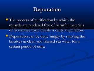 Depuration
   The process of purification by which the
    mussels are rendered free of harmful materials
    or to remove toxic metals is called depuration.
   Depuration can be done simply by starving the
    bivalves in clean and filtered sea water for a
    certain period of time.
 