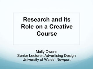 Research and its Role on a Creative Course Molly Owens Senior Lecturer, Advertising Design University of Wales, Newport 
