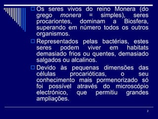 Os seres vivos do reino Monera (do grego  monera  = simples), seres procariontes, dominam a Biosfera, superando em número todos os outros organismos. Representados pelas bactérias, estes seres podem viver em habitats demasiado frios ou quentes, demasiado salgados ou alcalinos. Devido às pequenas dimensões das células procarióticas, o seu conhecimento mais pormenorizado só foi possível através do microscópio electrónico, que permitiu grandes ampliações.  