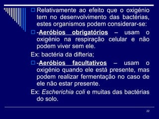 Relativamente ao efeito que o oxigénio tem no desenvolvimento das bactérias, estes organismos podem considerar-se: - Aeróbios obrigatórios  – usam o oxigénio na respiração celular e não podem viver sem ele.  Ex: bactéria da difteria; - Aeróbios facultativos  – usam o oxigénio quando ele está presente, mas podem realizar fermentação no caso de ele não estar presente.  Ex:  Escherichia coli  e muitas das bactérias do solo. 