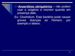 - Anaeróbios obrigatórios   – não podem usar o oxigénio e morrem quando em presença dele.  Ex:  Clostridium . Esta bactéria pode causar graves doenças ao Homem, por exemplo o tétano. 