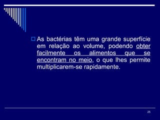 As bactérias têm uma grande superfície em relação ao volume, podendo  obter facilmente os alimentos que se encontram no meio , o que lhes permite multiplicarem-se rapidamente. 