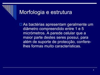 Morfologia e estrutura As bactérias apresentam geralmente um diâmetro compreendido entre 1 e 5 micrómetros. A parede celular que a maior parte destes seres possui, para além de suporte de protecção, confere-lhes formas muito características. 