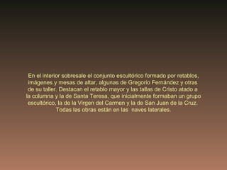 En el interior sobresale el conjunto escultórico formado por retablos, imágenes y mesas de altar, algunas de Gregorio Fernández y otras  de su taller. Destacan el retablo mayor y las tallas de Cristo atado a  la columna y la de Santa Teresa, que inicialmente formaban un grupo escultórico, la de la Virgen del Carmen y la de San Juan de la Cruz.  Todas las obras están en las  naves laterales. 