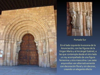 Portada Sur En el lado izquierdo la escena de la Anunciación, con las figuras de la Virgen María y el Arcángel Gabriel, a las que contempla desde el otro lado un rey acompañado de una figura femenina y otra masculina. Las siete arquivoltas van alternativamente con decoración floral y sin decorar, creando un elegante efecto 