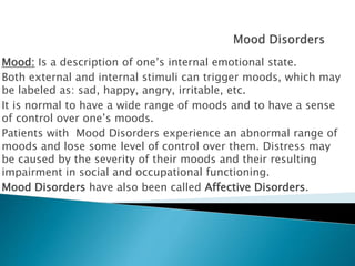 Mood: Is a description of one’s internal emotional state.
Both external and internal stimuli can trigger moods, which may
be labeled as: sad, happy, angry, irritable, etc.
It is normal to have a wide range of moods and to have a sense
of control over one’s moods.
Patients with Mood Disorders experience an abnormal range of
moods and lose some level of control over them. Distress may
be caused by the severity of their moods and their resulting
impairment in social and occupational functioning.
Mood Disorders have also been called Affective Disorders.
 
