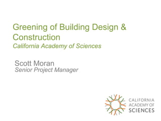 Greening of Building Design &
Construction
California Academy of Sciences

Scott Moran
Senior Project Manager