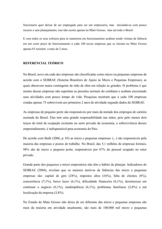 funcionario quer deixar de ser empregado para ser um empresario, mas iniciando-se com pouco
recurso e sem planejamento, isso não ocorre apenas no Mato Grosso, mas em todo o Brasil.
E com todos os seus esforços para se manterem em funcionamento acabam sendo vitimas de falência
em um curto prazo de funcionamento a cada 100 novas empresas que se iniciam no Mato Grosso
apenas 65 resistem a mais de 2 anos.
REFERENCIAL TEÓRICO
No Brasil, nove em cada dez empresas são classificadas como micro ou pequenas empresas de
acordo com o SEBRAE (Sistema Brasileiro de Apoio às Micro e Pequenas Empresas), as
quais absorvem maior contingente de mão de obra em relação as grandes. O problema é que
muitas dessas empresas não suportam as pressões normais do cotidiano e acabam encerrando
suas atividades com pouco tempo de vida. Pesquisas mostram que a cada 100 empresas
criadas apenas 73 sobrevivem aos primeiros 2 anos de atividade segundo dados do SEBRAE.
As empresas de pequeno porte são responsáveis por mais da metade dos empregos de carteira
assinada do Brasil. Elas tem uma grande responsabilidade nas mãos, pois pelo menos dois
terços do total da ocupação existente no setor privado da economia, a sobrevivência desses
empreendimento, é indispensável para economia do Pais.
De acordo com Bedê (2006, p. 03) as micro e pequenas empresas: (...) são responsáveis pela
maioria das empresas e postos de trabalho. No Brasil, das 5,1 milhões de empresas formais,
98% são de micro e pequeno porte, responsáveis por 67% do pessoal ocupado no setor
privado.
Grande parte dos pequenos e micro empresários não têm o hábito de planejar. Indicadores do
SEBRAE (2004), revelam que os maiores motivos de falências das micro e pequenas
empresas são: capital de giro (24%), impostos altos (16%), falta de clientes (8%),
concorrência (7,1%), baixo lucro (6,1%), dificuldade financeira (6,1%), desinteresse em
continuar o negócio (6,1%), inadimplência (6,1%), problemas familiares (2,8%) e má
localização da empresa (3,8%).
No Estado do Mato Grosso não deixa de ser diferente das micro e pequenas empresas são
mais da maioria em atividade atualmente, são mais de 100.000 mil micro e pequenas
 
