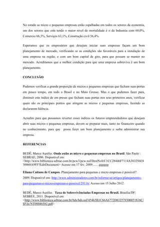 No estado as micro e pequenas empresas estão espalhadas em todos os setores da economia,
um dos setores que esta tendo o maior nível de mortalidade é o da Industria com 68,0%,
Comercio 66,3%, Serviços 63,1%, Construção civil 56,4%.
Esperamos que os empresários que desejam iniciar suas empresas façam um bom
planejamento de mercado, verificando se as condições são favoráveis para a instalação de
uma empresa na região, e com um bom capital de giro, para que possam se manter no
mercado. Acreditamos que a melhor condição para que uma empresa sobreviva é um bom
planejamento.
CONCLUSÃO
Pudemos verificar a grande proporção de micros e pequenas empresas que fecham suas portas
em pouco tempo, em todo o Brasil e no Mato Grosso. Mas o que podemos fazer para,
diminuir este índice de em presas que fecham suas portas nos seus primeiros anos, verificar
quais são os principais pontos que atingem as micros e pequenas empresas, fazendo as
declararem falência.
Acredito para que possamos reverter esses índices os futuros empreendedores que desejam
abrir suas micros e pequenas empresas, devem se preparar mais, tanto no financeiro quando
no conhecimento, para que possa fazer um bom planejamento e saiba administrar sua
empresa.
REFERENCIAS
BEDÊ, Marco Aurélio. Onde estão as micro e pequenas empresas no Brasil. São Paulo :
SEBRAE, 2006. Disponível em:
<http://www.biblioteca.sebrae.com.br/pcw3/pcw.nsf/DestNv0/C1CC28446F7114A383256E8
30068A9FF?EditDocument> Acesso em 17 fev. 2009........gggggg
Eliana Caitano de Campos. Planejamento para pequenas e micro empresas é possível?.
2009. Disponível em: http://www.administradores.com.br/informe-se/artigos/planejamento-
para-pequenas-e-micro-empresas-e-possivel/29116/ Acesso em 15 Julho 2012.
BEDÊ, Marco Aurélio. Taxa de Sobrevivênciadas Empresas no Brasil. Brasília/DF:
SEBREE, 2011. Disponível em:
<http://www.biblioteca.sebrae.com.br/bds/bds.nsf/45465B1C66A6772D832579300051816C/
$File/NT00046582.pdf>
 