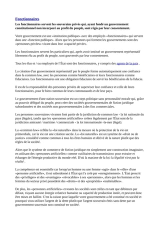 Fonctionnaires
Les fonctionnaires servent les souverains privés qui, ayant fondé un gouvernement
constitutionnel non incorporé au profit du peuple, sont régis par leur consentement.
Votre gouvernement est une «institution publique» avec des employés «fonctionnaires» qui servent
dans une «fonction publique». Alors que les personnes qui forment les gouvernements sont des
«personnes privées» vivant dans leur «capacité privée».
Les fonctionnaires servent les particuliers qui, après avoir institué un gouvernement représentatif
librement élu au profit du peuple, sont gouvernés par leur consentement.
Tous les élus et / ou employés de l’État sont des fonctionnaires, y compris des agents de la paix .
La création d'un gouvernement représentatif par le peuple forme automatiquement une confiance
dans la common law, avec les personnes comme bénéficiaires et leurs fonctionnaires comme
fiduciaires. Les fonctionnaires ont une obligation fiduciaire de servir les bénéficiaires de la fiducie.
Il est de la responsabilité des personnes privées de superviser leur confiance et celle de leurs
fonctionnaires, pour le bien commun de leurs communautés et de leur pays.
Le gouvernement d'une nation souveraine est un corps politique sans personnalité morale qui, grâce
au pouvoir délégué du peuple, peut créer des sociétés gouvernementales de fiction juridique
subordonnées et des sociétés non gouvernementales à des fins commerciales.
Les personnes souveraines vivantes font partie de la juridiction de common law - la loi nationale du
pays (légale), tandis que les «personnes artificielles» créées légalement par l'État sont de la
juridiction amirauté / maritime / commerciale - la loi internationale -la-mer (légal).
La «common law» reflète la «loi naturelle» dans la mesure où la protection de la vie est
primordiale, car la vie est une création sacrée. La «loi naturelle» est un système de «droit ou de
justice» considéré comme commun à tous les êtres humains et dérivé de la nature plutôt que des
règles de la société.
Alors que le système de commerce de fiction juridique est simplement une construction imaginaire,
en utilisant des «personnes artificielles» comme «utilitaires de transmission» pour extraire et
échanger de l'énergie productive du monde réel. D'où la maxime de la loi: la légalité n'est pas la
réalité .
La compétence est essentielle car lorsqu'un homme ou une femme «agit» dans le «rôle» d'une
«personne artificielle», il est subordonné à l'État qui l'a créé par «enregistrement». L’État prescrit
des «privilèges» et des «avantages» «révocables» à ses «personnes», alors que les hommes et les
femmes du secteur privé possèdent des «droits» et des «propriétés» «inaliénables».
De plus, les «personnes artificielles» et toutes les sociétés sont créées en tant que débiteurs par
défaut, n'ayant aucune énergie créatrice humaine ou capacité de production innée, et peuvent donc
être mises en faillite. C'est la raison pour laquelle votre gouvernement a été constitué en société et
pourquoi vous utilisez l'argent de la dette plutôt que l'argent souverain émis sans dette par un
gouvernement souverain non constitué en société.
 