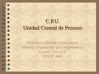1
C.P.U.C.P.U.
Unidad Central de ProcesoUnidad Central de Proceso
Profesora: Alejandra Francesconi
Materia: Arquitectura de Computadoras
Carrera: T.S.I.G.E
ISPI Nº 4006
 