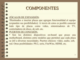14
COMPONENTESCOMPONENTES
ZÓCALOS DE EXPANSIÓN.
•Destinados a insertar placas que agregan funcionalidad al equipo
(expanden sus posibilidades). A través de estos es posible conectar
todo tipo de placas como video, sintonizadores de TV,
controladores de disco, de usb, etc.
PUERTOS DE CONEXIÓN.
• Son los distintos dispositivos on-board que posee una
motherboard, distintos entre modelos que permiten que cada placa
se útil a diversas necesidades. Puertos clásicos: video, audio, usb,
red. Otras posibilidades: PS/2, serie, FireWire, HDMI, etc.
 