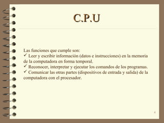 4
C.P.UC.P.U
Las funciones que cumple son:
 Leer y escribir información (datos e instrucciones) en la memoria
de la computadora en forma temporal.
 Reconocer, interpretar y ejecutar los comandos de los programas.
 Comunicar las otras partes (dispositivos de entrada y salida) de la
computadora con el procesador.
 