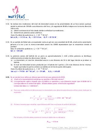 Colegio Ntra. Sra. de la Fuencisla · Segovia 
4.32. Se 
realizan 
dos 
mediciones 
del 
nivel 
de 
intensidad 
sonora 
en 
las 
proximidades 
de 
un 
foco 
sonoro 
puntual, 
siendo 
la 
primera 
de 
100 
dB 
a 
una 
distancia 
x 
del 
foco, 
y 
la 
segunda 
de 
80 
dB 
al 
alejarse 
en 
la 
misma 
dirección 
100 
m 
más. 
a) Obtén 
las 
distancias 
al 
foco 
desde 
donde 
se 
efectúan 
las 
mediciones. 
b) Determina 
la 
potencia 
sonora 
del 
foco. 
Dato: 
El 
umbral 
de 
audición 
es: 
Camino 
de 
la 
Piedad, 
8 
-­‐ 
C.P. 
40002 
-­‐ 
Segovia 
-­‐ 
Tlfns. 
921 
43 
67 
61 
-­‐ 
Fax: 
921 
44 
34 
47 
www.maristassegovia.org 
| 
fuencisla@maristascompostela.org 
퐼! = 10!!" 푊/푚!. 
Sol: 
풂) 푹ퟏ = ퟏퟏ!ퟏퟏ 풎, 푹ퟐ = ퟏퟏퟏ!ퟏퟏ 풎; 풃) 푷 = ퟏퟓ!ퟓퟏ 푾 
4.33. En 
un 
partido 
de 
fútbol 
sala 
un 
espectador 
canta 
un 
gol 
con 
una 
sonoridad 
de 
40 
dB. 
¿Cuál 
será 
la 
sonoridad 
si 
gritaran 
a 
la 
vez 
y 
con 
la 
misma 
intensidad 
sonora 
los 
10000 
espectadores 
que 
se 
encuentran 
viendo 
el 
partido? 
Dato: 
El 
umbral 
de 
audición 
es: 
퐼! = 10!!" 푊/푚!. 
Sol: 
푳 = ퟖퟎ 풅푩 
4.34. La 
potencia 
sonora 
del 
ladrido 
de 
un 
perro 
es 
aproximadamente 
1 
mW 
y 
dicha 
potencia 
se 
distribuye 
uniformemente 
en 
todas 
las 
direcciones. 
Calcula: 
a) La 
intensidad 
y 
el 
nivel 
de 
intensidad 
sonora 
a 
una 
distancia 
de 
10 
m 
del 
lugar 
donde 
se 
produce 
es 
ladrido. 
b) El 
nivel 
de 
intensidad 
sonora 
producido 
por 
el 
ladrido 
de 
5 
perros 
a 
20 
m 
de 
distancia 
de 
los 
mismos. 
Supón 
que 
todos 
los 
perros 
emiten 
sus 
ladridos 
en 
el 
mismo 
punto 
del 
espacio. 
Dato: 
El 
umbral 
de 
audición 
es: 
퐼! = 10!!" 푊/푚!. 
Sol: 
풂) 푰 = ퟕퟗ!ퟓퟖ · ퟏퟎ!ퟖ 푾/풎ퟐ, 푳 = ퟓퟗ 풅푩; 풃) 푳푻 = ퟔퟎ 풅푩 
4.35. En 
un 
concierto 
se 
utiliza 
un 
altavoz 
que 
emite 
con 
una 
potencia 
de 
50 
W. 
a) ¿Cuál 
es 
la 
intensidad 
del 
sonido 
que 
se 
percibe 
a 
50 
m 
del 
mismo? 
b) La 
organización 
quiere 
impedir 
que 
el 
público 
se 
aproxime 
a 
una 
distancia 
menor 
que 
el 
doble 
de 
la 
correspondiente 
al 
umbral 
del 
dolor. 
¿Dónde 
deben 
poner 
el 
límite 
de 
seguridad? 
Umbral 
del 
dolor: 
I0 
= 
100 
W/m2. 
a) Para 
una 
onda 
esférica 
tridimensional, 
la 
intensidad 
a 
una 
determinada 
distancia 
al 
foco 
viene 
dada 
por 
la 
expresión: 
푰 = 
푃 
푆 
= 
푃 
4휋 · 푅! = 
50 푊 
4휋 · 50 푚 ! = ퟏ!ퟓퟗ · ퟏퟎ!ퟑ 푾/풎ퟐ 
b) Primero 
tenemos 
que 
estudiar 
a 
qué 
distancia 
del 
foco 
se 
alcanza 
el 
umbral 
del 
dolor: 
퐼! = 
푃 
4휋 · 푅! → 푅 = 
푃 
4휋 · 퐼! 
= 
50 푊 
4휋 · 100 푊/푚! = 0!2 푚 
Por 
lo 
tanto, 
el 
límite 
debe 
ponerse 
al 
menos 
al 
doble 
de 
esa 
distancia: 
푹풎풊풏 = ퟎ!ퟒ 풎 
 