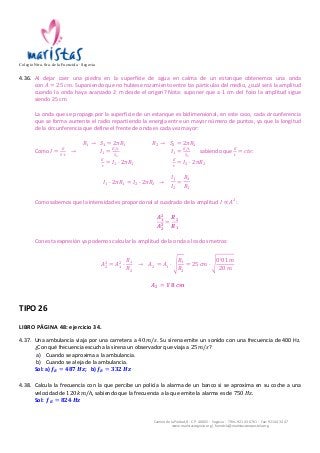 Colegio Ntra. Sra. de la Fuencisla · Segovia 
4.36. Al 
dejar 
caer 
una 
piedra 
en 
la 
superficie 
de 
agua 
en 
calma 
de 
un 
estanque 
obtenemos 
una 
onda 
Camino 
de 
la 
Piedad, 
8 
-­‐ 
C.P. 
40002 
-­‐ 
Segovia 
-­‐ 
Tlfns. 
921 
43 
67 
61 
-­‐ 
Fax: 
921 
44 
34 
47 
www.maristassegovia.org 
| 
fuencisla@maristascompostela.org 
con 
퐴 = 25 푐푚. 
Suponiendo 
que 
no 
hubiese 
rozamiento 
entre 
las 
partículas 
del 
medio, 
¿cuál 
será 
la 
amplitud 
cuando 
la 
onda 
haya 
avanzado 
2 
m 
desde 
el 
origen? 
Nota: 
suponer 
que 
a 
1 
cm 
del 
foco 
la 
amplitud 
sigue 
siendo 
25 
cm. 
La 
onda 
que 
se 
propaga 
por 
la 
superficie 
de 
un 
estanque 
es 
bidimensional, 
en 
este 
caso, 
cada 
circunferencia 
que 
se 
forma 
aumenta 
el 
radio 
repartiendo 
la 
energía 
entre 
un 
mayor 
número 
de 
puntos, 
ya 
que 
la 
longitud 
de 
la 
circunferencia 
que 
define 
el 
frente 
de 
onda 
es 
cada 
vez 
mayor: 
푅! → 푆! = 2휋푅! 푅! → 푆! = 2휋푅! 
Como 
퐼 = ! 
!·! → 퐼! = !/! 
!! 
퐼! = !/! 
!! 
sabiendo 
que 
! 
! = 푐푡푒: 
! 
! = 퐼! · 2휋푅! ! 
! = 퐼! · 2휋푅! 
퐼! · 2휋푅! = 퐼! · 2휋푅! → 
퐼! 
퐼! 
= 
푅! 
푅! 
Como 
sabemos 
que 
la 
intensidad 
es 
proporcional 
al 
cuadrado 
de 
la 
amplitud 
퐼 ∝ 퐴!: 
푨ퟏퟐ 
푨ퟐퟐ 
= 
푹ퟐ 
푹ퟏ 
Con 
esta 
expresión 
ya 
podemos 
calcular 
la 
amplitud 
de 
la 
onda 
a 
los 
dos 
metros: 
! = 퐴! 
퐴! 
! · 
푅! 
푅! 
→ 퐴! = 퐴! · 
푅! 
푅! 
= 25 푐푚 · 
0!01 푚 
20 푚 
푨ퟐ = ퟏ!ퟖ 풄풎 
TIPO 
26 
LIBRO 
PÁGINA 
48: 
ejercicio 
34. 
4.37. Una 
ambulancia 
viaja 
por 
una 
carretera 
a 
40 푚/푠. 
Su 
sirena 
emite 
un 
sonido 
con 
una 
frecuencia 
de 
400 
Hz. 
¿Con 
qué 
frecuencia 
escucha 
la 
sirena 
un 
observador 
que 
viaja 
a 
25 푚/푠? 
a) Cuando 
se 
aproxima 
a 
la 
ambulancia. 
b) Cuando 
se 
aleja 
de 
la 
ambulancia. 
Sol: 
a) 풇푹 = ퟒퟖퟕ 푯풛; 
b) 풇푹 = ퟑퟑퟐ 푯풛 
4.38. Calcula 
la 
frecuencia 
con 
la 
que 
percibe 
un 
policía 
la 
alarma 
de 
un 
banco 
si 
se 
aproxima 
en 
su 
coche 
a 
una 
velocidad 
de 
120 푘푚/ℎ, 
sabiendo 
que 
la 
frecuencia 
a 
la 
que 
emite 
la 
alarma 
es 
de 
750 퐻푧. 
Sol: 
풇푹 = ퟖퟐퟒ 푯풛 
 