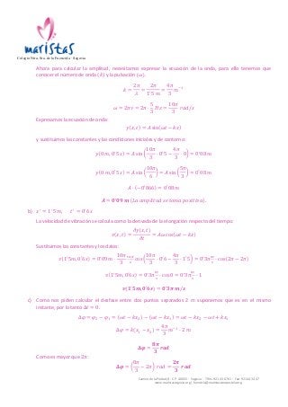 Colegio Ntra. Sra. de la Fuencisla · Segovia 
Ahora 
para 
calcular 
la 
amplitud, 
necesitamos 
expresar 
la 
ecuación 
de 
la 
onda, 
para 
ello 
tenemos 
que 
conocer 
el 
número 
de 
onda 
Δ푡 = 0. 
Δ휑 = 휑! − 휑! = 휔푡 − 푘푥! − 휔푡 − 푘푥! = 휔푡 − 푘푥! − 휔푡 + 푘푥! 
Camino 
de 
la 
Piedad, 
8 
-­‐ 
C.P. 
40002 
-­‐ 
Segovia 
-­‐ 
Tlfns. 
921 
43 
67 
61 
-­‐ 
Fax: 
921 
44 
34 
47 
www.maristassegovia.org 
| 
fuencisla@maristascompostela.org 
(푘) 
y 
la 
pulsación 
휔 . 
푘 = 
2휋 
휆 
= 
2휋 
1!5 푚 
= 
4휋 
3 
푚!! 
휔 = 2휋휈 = 2휋 · 
5 
3 
퐻푧 = 
10휋 
3 
푟푎푑/푠 
Expresamos 
la 
ecuación 
de 
onda: 
푦 푥, 푡 = 퐴 sin 휔푡 − 푘푥 
y 
sustituimos 
las 
constantes 
y 
las 
condiciones 
iniciales 
y 
de 
contorno: 
푦 0 푚, 0!5 푠 = 퐴 sin 
10휋 
3 
· 0!5 − 
4휋 
3 
· 0 = 0!08 푚 
푦 0 푚, 0!5 푠 = 퐴 sin 
10휋 
6 
= 퐴 sin 
5휋 
3 
= 0!08 푚 
퐴 · −0′866 = 0!08 푚 
푨 = ퟎ!ퟎퟗ 풎 퐿푎 푎푚푝푙푖푡푢푑 푠푒 푡표푚푎 푝표푠푖푡푖푣푎 . 
b) 푥! = 1!5 푚, 푡! = 0!6 푠 
La 
velocidad 
de 
vibración 
se 
calcula 
como 
la 
derivada 
de 
la 
elongación 
respecto 
del 
tiempo: 
푣 푥, 푡 = 
휕푦 푥, 푡 
휕푡 
= 퐴휔 cos 휔푡 − 푘푥 
Sustituimos 
las 
constantes 
y 
los 
datos: 
푣 1!5푚, 0′6푠 = 0!09 푚 · 
10휋 
3 
!"# 
! cos 
10휋 
3 
· 0!6 − 
4휋 
3 
· 1′5 = 0!3휋! 
! · cos 2휋 − 2휋 
푣 1!5푚, 0′6푠 = 0!3휋! 
! · cos 0 = 0!3휋! 
! · 1 
풗 ퟏ!ퟓ풎, ퟎ′ퟔ풔 = ퟎ!ퟑ흅 풎/풔 
c) Como 
nos 
piden 
calcular 
el 
desfase 
entre 
dos 
puntos 
separados 
2 
m 
suponemos 
que 
es 
en 
el 
mismo 
instante, 
por 
lo 
tanto 
Δ휑 = 푘 푥! − 푥! = 
4휋 
3 
푚!! · 2 푚 
횫흋 = 
ퟖ흅 
ퟑ 
풓풂풅 
Como 
es 
mayor 
que 
2휋: 
횫흋 = 
8휋 
3 
− 2휋 푟푎푑 = 
ퟐ흅 
ퟑ 
풓풂풅 
 