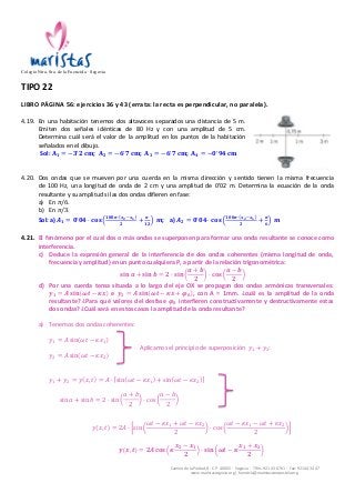Colegio Ntra. Sra. de la Fuencisla · Segovia 
TIPO 
22 
LIBRO 
PÁGINA 
56: 
ejercicios 
36 
y 
43 
(errata: 
la 
recta 
es 
perpendicular, 
no 
paralela). 
4.19. En 
una 
habitación 
tenemos 
dos 
altavoces 
separados 
una 
distancia 
de 
5 
m. 
Emiten 
dos 
señales 
idénticas 
de 
80 
Hz 
y 
con 
una 
amplitud 
de 
5 
cm. 
Determina 
cuál 
será 
el 
valor 
de 
la 
amplitud 
en 
los 
puntos 
de 
la 
habitación 
señalados 
en 
el 
dibujo. 
Sol: 
Camino 
de 
la 
Piedad, 
8 
-­‐ 
C.P. 
40002 
-­‐ 
Segovia 
-­‐ 
Tlfns. 
921 
43 
67 
61 
-­‐ 
Fax: 
921 
44 
34 
47 
www.maristassegovia.org 
| 
fuencisla@maristascompostela.org 
퐀ퟏ = −ퟑ!ퟐ 퐜퐦; 
퐀ퟐ = −ퟔ!ퟕ 퐜퐦; 
퐀ퟑ = −ퟔ!ퟕ 퐜퐦; 
퐀ퟒ = −ퟎ!ퟗퟒ 퐜퐦 
4.20. Dos 
ondas 
que 
se 
mueven 
por 
una 
cuerda 
en 
la 
misma 
dirección 
y 
sentido 
tienen 
la 
misma 
frecuencia 
de 
100 
Hz, 
una 
longitud 
de 
onda 
de 
2 
cm 
y 
una 
amplitud 
de 
0’02 
m. 
Determina 
la 
ecuación 
de 
la 
onda 
resultante 
y 
su 
amplitud 
si 
las 
dos 
ondas 
difieren 
en 
fase: 
a) En 
휋/6. 
b) En 
휋/3. 
Sol: 
a) 
푨ퟏ = ퟎ!ퟎퟒ · 퐜퐨퐬 ퟏퟎퟎ흅· 풙ퟐ!풙ퟏ 
ퟐ + 흅 
ퟏퟐ 풎; 
a) 
푨ퟐ = ퟎ!ퟎퟒ · 퐜퐨퐬 ퟏퟎퟎ흅· 풙ퟐ!풙ퟏ 
ퟐ + 흅 
ퟔ 풎 
4.21. El 
fenómeno 
por 
el 
cual 
dos 
o 
más 
ondas 
se 
superponen 
para 
formar 
una 
onda 
resultante 
se 
conoce 
como 
interferencia. 
c) Deduce 
la 
expresión 
general 
de 
la 
interferencia 
de 
dos 
ondas 
coherentes 
(misma 
longitud 
de 
onda, 
frecuencia 
y 
amplitud) 
en 
un 
punto 
cualquiera 
P, 
a 
partir 
de 
la 
relación 
trigonométrica: 
퐬퐢퐧 풂 + 퐬퐢퐧 풃 = ퟐ · 퐬퐢퐧 
풂 + 풃 
ퟐ 
· 퐜퐨퐬 
풂 − 풃 
ퟐ 
d) Por 
una 
cuerda 
tensa 
situada 
a 
lo 
largo 
del 
eje 
OX 
se 
propagan 
dos 
ondas 
armónicas 
transversales: 
풚ퟏ = 푨 퐬퐢퐧 흎풕 − 휿풙 
e 
풚ퟐ = 푨 퐬퐢퐧 흎풕 − 휿풙 + 흋ퟎ , 
con 
A 
= 
1mm. 
¿cuál 
es 
la 
amplitud 
de 
la 
onda 
resultante? 
¿Para 
qué 
valores 
del 
desfase 
흋ퟎ 
interfieren 
constructivamente 
y 
destructivamente 
estas 
dos 
ondas? 
¿Cuál 
será 
en 
estos 
casos 
la 
amplitud 
de 
la 
onda 
resultante? 
a) Tenemos 
dos 
ondas 
coherentes: 
푦! = 퐴 sin 휔푡 − 휅푥! 
Aplicamos 
el 
principio 
de 
superposición 
푦! + 푦!: 
푦! = 퐴 sin 휔푡 − 휅푥! 
푦! + 푦! = 푦 푥, 푡 = 퐴 · sin 휔푡 − 휅푥! + sin 휔푡 − 휅푥! 
sin 푎 + sin 푏 = 2 · sin 
푎 + 푏 
2 
· cos 
푎 − 푏 
2 
푦 푥, 푡 = 2퐴 · sin 
휔푡 − 휅푥! + 휔푡 − 휅푥! 
2 
· cos 
휔푡 − 휅푥! − 휔푡 + 휅푥! 
2 
풚 풙, 풕 = ퟐ푨 퐜퐨퐬 휿 
풙ퟐ − 풙ퟏ 
ퟐ 
· 퐬퐢퐧 흎풕 − 휿 
풙ퟏ + 풙ퟐ 
ퟐ 
 