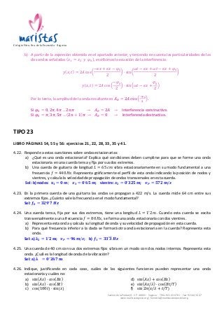 Colegio Ntra. Sra. de la Fuencisla · Segovia 
b) A 
partir 
de 
la 
expresión 
obtenida 
en 
el 
apartado 
anterior, 
y 
teniendo 
en 
cuenta 
las 
particularidades 
de 
las 
Camino 
de 
la 
Piedad, 
8 
-­‐ 
C.P. 
40002 
-­‐ 
Segovia 
-­‐ 
Tlfns. 
921 
43 
67 
61 
-­‐ 
Fax: 
921 
44 
34 
47 
www.maristassegovia.org 
| 
fuencisla@maristascompostela.org 
dos 
ondas 
señaladas 
푥! = 푥! 푦 휑! , 
escribimos 
la 
ecuación 
de 
la 
interferencia: 
푦 푥, 푡 = 2퐴 cos 
−휅푥 + 휅푥 − 휑! 
2 
· sin 
휔푡 − 휅푥 + 휔푡 − 휅푥 + 휑! 
2 
푦 푥, 푡 = 2퐴 cos 
−휑! 
2 
· sin 휔푡 − 휅푥 + 
휑! 
2 
Por 
lo 
tanto, 
la 
amplitud 
de 
la 
onda 
resultante 
es 
푨푹 = ퟐ푨 퐜퐨퐬 !흋ퟎ 
ퟐ . 
Si 
흋ퟎ = ퟎ, ퟐ흅, ퟒ흅…ퟐ풏흅 → 푨푹 = ퟐ푨 → 
Interferencia 
constructiva. 
Si 
흋ퟎ = 흅, ퟑ흅, ퟓ흅… ퟐ풏 + ퟏ 흅 → 푨푹 = ퟎ → 
Interferencia 
destructiva. 
TIPO 
23 
LIBRO 
PÁGINAS 
54, 
55 
y 
56: 
ejercicios 
21, 
22, 
28, 
33, 
35 
y 
41. 
4.22. Responde 
a 
estas 
cuestiones 
sobre 
ondas 
estacionarias: 
a) ¿Qué 
es 
una 
onda 
estacionaria? 
Explica 
qué 
condiciones 
deben 
cumplirse 
para 
que 
se 
forme 
una 
onda 
estacionaria 
en 
una 
cuerda 
tensa 
y 
fija 
por 
sus 
dos 
extremos. 
b) Una 
cuerda 
de 
guitarra 
de 
longitud 
퐿 = 65 푐푚 
vibra 
estacionariamente 
en 
su 
modo 
fundamental 
a 
una 
frecuencia 
푓 = 440 퐻푧. 
Representa 
gráficamente 
el 
perfil 
de 
esta 
onda 
indicando 
la 
posición 
de 
nodos 
y 
vientres, 
y 
calcula 
la 
velocidad 
de 
propagación 
de 
ondas 
transversales 
en 
esta 
cuerda. 
Sol: 
b) 
nodos: 
퐱ퟏ = ퟎ 풎; 풙ퟑ = ퟎ!ퟔퟓ 풎; 
vientre: 
풙ퟐ = ퟎ!ퟑퟐퟓ 풎; 
풗푷 = ퟓퟕퟐ 풎/풔 
4.23. En 
la 
primera 
cuerda 
de 
una 
guitarra 
las 
ondas 
se 
propagan 
a 
422 
m/s. 
La 
cuerda 
mide 
64 
cm 
entre 
sus 
extremos 
fijos. 
¿Cuánto 
vale 
la 
frecuencia 
en 
el 
modo 
fundamental? 
Sol: 
풇ퟎ = ퟑퟐퟗ!ퟕ 푯풛 
4.24. Una 
cuerda 
tensa, 
fija 
por 
sus 
dos 
extremos, 
tiene 
una 
longitud 
퐿 = 1!2 푚. 
Cuando 
esta 
cuerda 
se 
excita 
transversalmente 
a 
una 
frecuencia 
푓 = 80 퐻푧, 
se 
forma 
una 
onda 
estacionaria 
con 
dos 
vientres. 
a) Representa 
esta 
onda 
y 
calcula 
su 
longitud 
de 
onda 
y 
su 
velocidad 
de 
propagación 
en 
esta 
cuerda. 
b) Para 
qué 
frecuencia 
inferior 
a 
la 
dada 
se 
formará 
otra 
onda 
estacionaria 
en 
la 
cuerda? 
Representa 
esta 
onda. 
Sol: 
a) 
훌ퟐ = ퟏ!ퟐ 퐦; 
풗푷 = ퟗퟔ 풎/풔; 
b) 
풇ퟏ = ퟑퟑ′ퟑ 푯풛 
4.25. Una 
cuerda 
de 
40 
cm 
con 
sus 
dos 
extremos 
fijos 
vibra 
en 
un 
modo 
con 
dos 
nodos 
internos. 
Representa 
esta 
onda. 
¿Cuál 
es 
la 
longitud 
de 
onda 
de 
la 
vibración? 
Sol: 
a) 
훌 = ퟎ!ퟐퟔퟕ 퐦 
4.26. Indique, 
justificando 
en 
cada 
caso, 
cuáles 
de 
las 
siguientes 
funciones 
pueden 
representar 
una 
onda 
estacionaria 
y 
cuáles 
no: 
a) sin 퐴푥 · cos 퐵푥 
b) sin 퐴푥 · cos 퐵푡 
c) cos 100푡 · sin 푥 
d) sin 퐴푥 + cos 퐵푥 
e) sin 퐴푥/휆 · cos 퐵푡/푇 
f) sin 2휋 푥/휆 + 푡/푇 
 