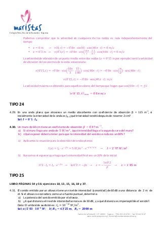 Colegio Ntra. Sra. de la Fuencisla · Segovia 
Podemos 
comprobar 
que 
la 
velocidad 
en 
cualquiera 
de 
los 
nodos 
es 
nula 
independientemente 
del 
tiempo: 
• 푥 = 0 푚 → 푣 0, 푡 = −0!8휋 · sin 0 · sen 40휋 · 푡 = 0 푚/푠 
• 푥 = 0′3 푚 → 푣 0′3, 푡 = −0!8휋 · sin !"! 
! · ! 
!" · sen 40휋 · 푡 = 0 푚/푠 
La 
velocidad 
de 
vibración 
de 
un 
punto 
medio 
entre 
dos 
nodos 
(푥 = 0!15 푚 
por 
ejemplo) 
será 
la 
velocidad 
de 
vibración 
de 
los 
vientres 
de 
la 
onda 
estacionaria: 
Camino 
de 
la 
Piedad, 
8 
-­‐ 
C.P. 
40002 
-­‐ 
Segovia 
-­‐ 
Tlfns. 
921 
43 
67 
61 
-­‐ 
Fax: 
921 
44 
34 
47 
www.maristassegovia.org 
| 
fuencisla@maristascompostela.org 
푣 0′15, 푡 = −0!8휋 · sin 
10휋 
3 
· 
15 
100 
· sen 40휋 · 푡 = −0!8휋 · sin 
휋 
2 
· sen 40휋 · 푡 
푣 0′15, 푡 = −0!8휋 · sen 40휋 · 푡 푚/푠 
La 
velocidad 
máxima 
se 
obtendrá 
para 
aquellos 
valores 
del 
tiempo 
que 
hagan 
que 
sen 40휋 · 푡 = ±1: 
풗 ퟎ′ퟏퟓ, 풕 풎풂풙 = ퟎ!ퟖ흅 풎/풔 
TIPO 
24 
4.29. En 
una 
onda 
plana 
que 
atraviesa 
un 
medio 
absorbente 
con 
coeficiente 
de 
absorción 
β 
= 
115 
m-­‐1, 
si 
inicialmente 
la 
intensidad 
de 
la 
onda 
es 
I0, 
¿qué 
intensidad 
tendrá 
después 
de 
recorrer 
2 
cm? 
Sol: 
푰 = ퟎ!ퟏ · 푰ퟎ 
4.30. Un 
muro 
de 
60 
cm 
tiene 
un 
coeficiente 
de 
absorción 
휷 = ퟎ!ퟖퟕ 풎!ퟏ. 
a) Si 
al 
muro 
llega 
una 
onda 
de 
ퟓ 푾/풎ퟐ, 
¿qué 
intensidad 
llega 
a 
la 
segunda 
cara 
del 
muro? 
b) ¿Qué 
espesor 
debería 
tener 
para 
que 
la 
intensidad 
del 
sonido 
se 
reduzca 
un 
80%? 
a) Aplicamos 
la 
ecuación 
para 
la 
absorción 
de 
ondas 
planas: 
퐼 푥 = 퐼! · 푒!!" = 5 푊/푚! · 푒!!!!"·!!! → 푰 = ퟐ′ퟗퟕ 푾/풎ퟐ 
b) Buscamos 
el 
espesor 
que 
haga 
que 
la 
intensidad 
final 
sea 
un 
20% 
de 
la 
inicial: 
0!2 · 퐼! = 퐼! · 푒!!" → ln 0′2 = −훽푥 → 푥 = − 
ln 0!2 
훽 
→ 풙 = ퟏ!ퟖퟓ 풎 
TIPO 
25 
LIBRO 
PÁGINAS 
54 
y 
56: 
ejercicios 
10, 
13, 
15, 
16, 
18 
y 
37. 
4.31. El 
sonido 
emitido 
por 
un 
altavoz 
tiene 
un 
nivel 
de 
intensidad 
(sonoridad) 
de 
60 
dB 
a 
una 
distancia 
de 
2 
m 
de 
él. 
Si 
el 
altavoz 
se 
considera 
como 
una 
fuente 
puntual, 
determina: 
a) La 
potencia 
del 
sonido 
emitido 
por 
el 
altavoz. 
b) ¿A 
qué 
distancia 
el 
nivel 
de 
intensidad 
sonora 
es 
de 
30 
dB, 
y 
a 
qué 
distancia 
es 
imperceptible 
el 
sonido?. 
Dato: 
El 
umbral 
de 
audición 
es: 
퐼! = 10!!" 푊/푚!. 
Sol: 
풂) ퟓ!ퟎퟑ · ퟏퟎ!ퟓ 푾; 풃) 푹ퟐ = ퟔퟑ!ퟐퟓ 풎, 푹ퟑ = ퟐퟎퟎퟎ 풎 
 