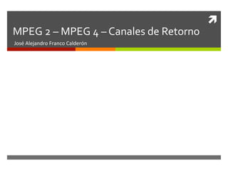 ì	
  
MPEG	
  2	
  –	
  MPEG	
  4	
  –	
  Canales	
  de	
  Retorno	
  
José	
  Alejandro	
  Franco	
  Calderón	
  
 