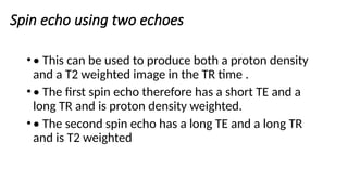 Spin echo using two echoes
•• This can be used to produce both a proton density
and a T2 weighted image in the TR time .
•• The first spin echo therefore has a short TE and a
long TR and is proton density weighted.
•• The second spin echo has a long TE and a long TR
and is T2 weighted
 