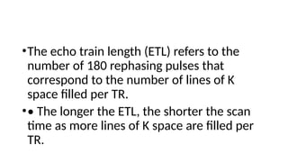 •The echo train length (ETL) refers to the
number of 180 rephasing pulses that
correspond to the number of lines of K
space filled per TR.
•• The longer the ETL, the shorter the scan
time as more lines of K space are filled per
TR.
 