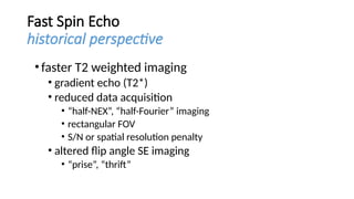 Fast Spin Echo
historical perspective
•faster T2 weighted imaging
• gradient echo (T2*)
• reduced data acquisition
• “half-NEX”, “half-Fourier” imaging
• rectangular FOV
• S/N or spatial resolution penalty
• altered flip angle SE imaging
• “prise”, “thrift”
 