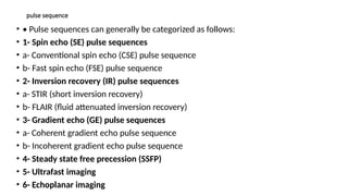 pulse sequence
• • Pulse sequences can generally be categorized as follows:
• 1- Spin echo (SE) pulse sequences
• a- Conventional spin echo (CSE) pulse sequence
• b- Fast spin echo (FSE) pulse sequence
• 2- Inversion recovery (IR) pulse sequences
• a- STIR (short inversion recovery)
• b- FLAIR (fluid attenuated inversion recovery)
• 3- Gradient echo (GE) pulse sequences
• a- Coherent gradient echo pulse sequence
• b- Incoherent gradient echo pulse sequence
• 4- Steady state free precession (SSFP)
• 5- Ultrafast imaging
• 6- Echoplanar imaging
 