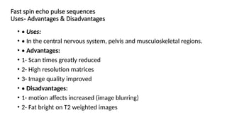 Fast spin echo pulse sequences
Uses- Advantages & Disadvantages
• • Uses:
• • In the central nervous system, pelvis and musculoskeletal regions.
• • Advantages:
• 1- Scan times greatly reduced
• 2- High resolution matrices
• 3- Image quality improved
• • Disadvantages:
• 1- motion affects increased (image blurring)
• 2- Fat bright on T2 weighted images
 