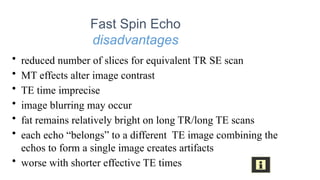 Fast Spin Echo
disadvantages
• reduced number of slices for equivalent TR SE scan
• MT effects alter image contrast
• TE time imprecise
• image blurring may occur
• fat remains relatively bright on long TR/long TE scans
• each echo “belongs” to a different TE image combining the
echos to form a single image creates artifacts
• worse with shorter effective TE times
 