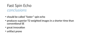 Fast Spin Echo
conclusions
• should be called “faster” spin echo
• produces superior T2 weighted images in a shorter time than
conventional SE
• great innovation
• artifact prone
 