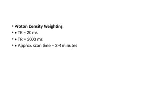 • Proton Density Weighting
• • TE = 20 ms
• • TR = 3000 ms
• • Approx. scan time = 3-4 minutes
 