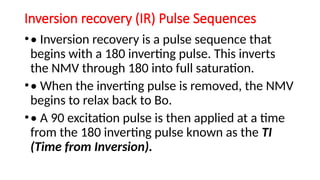 Inversion recovery (IR) Pulse Sequences
•• Inversion recovery is a pulse sequence that
begins with a 180 inverting pulse. This inverts
the NMV through 180 into full saturation.
•• When the inverting pulse is removed, the NMV
begins to relax back to Bo.
•• A 90 excitation pulse is then applied at a time
from the 180 inverting pulse known as the TI
(Time from Inversion).
 