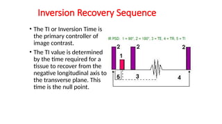 Inversion Recovery Sequence
• The TI or Inversion Time is
the primary controller of
image contrast.
• The TI value is determined
by the time required for a
tissue to recover from the
negative longitudinal axis to
the transverse plane. This
time is the null point.
 