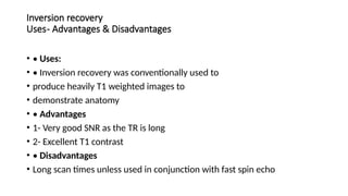 Inversion recovery
Uses- Advantages & Disadvantages
• • Uses:
• • Inversion recovery was conventionally used to
• produce heavily T1 weighted images to
• demonstrate anatomy
• • Advantages
• 1- Very good SNR as the TR is long
• 2- Excellent T1 contrast
• • Disadvantages
• Long scan times unless used in conjunction with fast spin echo
 