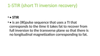 1-STIR (short TI inversion recovery)
•• STIR
•• is an (IR)pulse sequence that uses a TI that
corresponds to the time it takes fat to recover from
full inversion to the transverse plane so that there is
no longitudinal magnetization corresponding to fat.
 